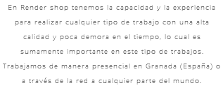 En Render shop tenemos la capacidad y la experiencia para realizar cualquier tipo de trabajo con una alta calidad y poca demora en el tiempo, lo cual es sumamente importante en este tipo de trabajos. Trabajamos de manera presencial en Granada (España) o a través de la red a cualquier parte del mundo.